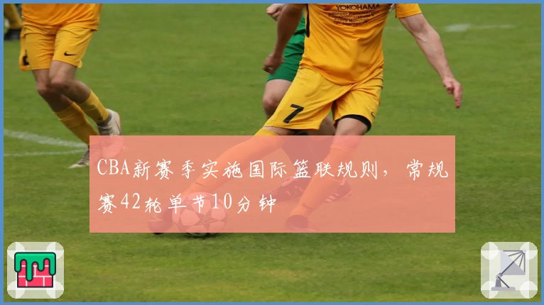 CBA新赛季实施国际篮联规则，常规赛42轮单节10分钟