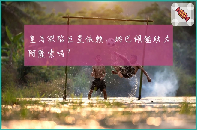 皇马深陷巨星依赖，姆巴佩能助力阿隆索吗？