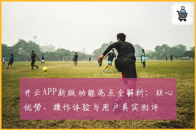 开云APP新版功能亮点全解析：核心优势、操作体验与用户真实测评