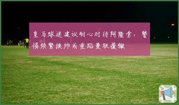 皇马球迷建议耐心对待阿隆索，警惕频繁换帅或重蹈曼联覆辙