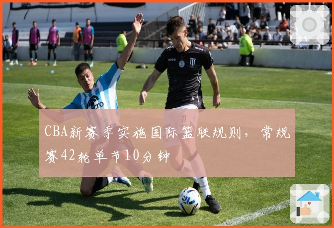 CBA新赛季实施国际篮联规则，常规赛42轮单节10分钟