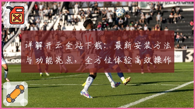 详解开云全站下载:最新安装方法与功能亮点,全方位体验高效操作系统