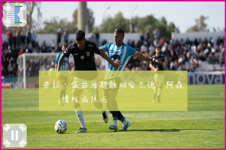 劳拉·伍兹话题触动哈兰德，阿森纳情结成焦点