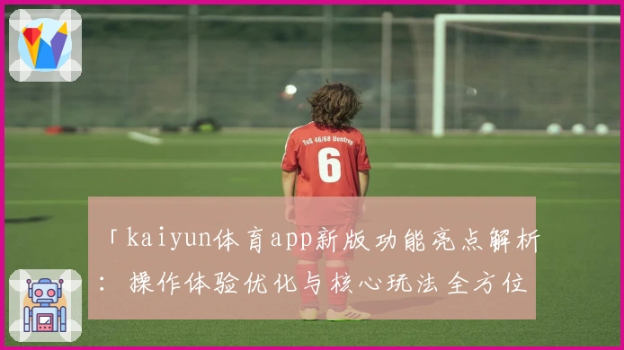 「kaiyun体育app新版功能亮点解析：操作体验优化与核心玩法全方位升级」