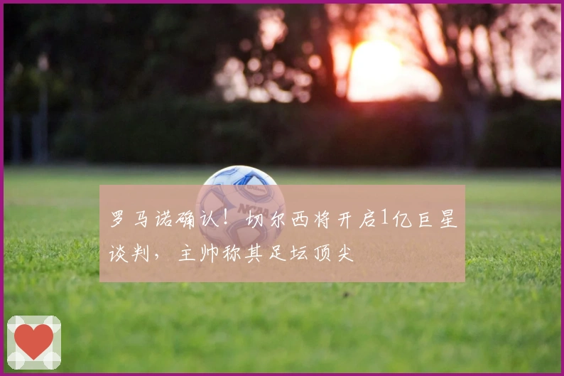 罗马诺确认！切尔西将开启1亿巨星谈判，主帅称其足坛顶尖