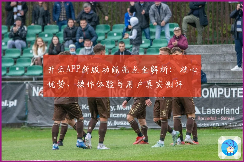 开云APP新版功能亮点全解析：核心优势、操作体验与用户真实测评