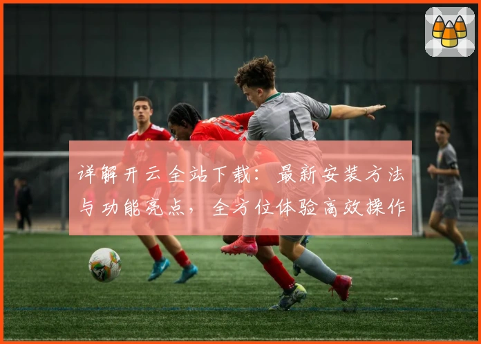 详解开云全站下载：最新安装方法与功能亮点，全方位体验高效操作系统