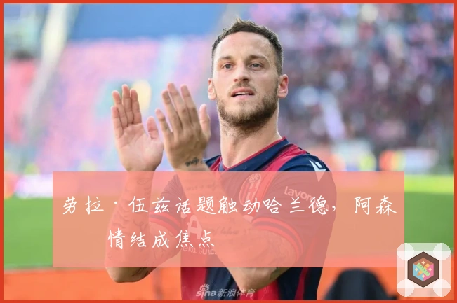 劳拉·伍兹话题触动哈兰德，阿森纳情结成焦点