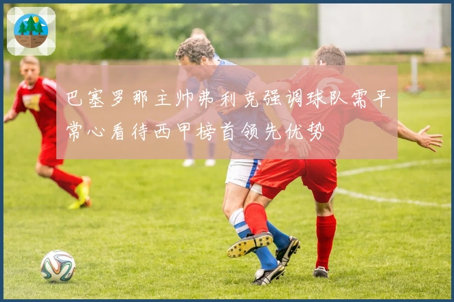 巴塞罗那主帅弗利克强调球队需平常心看待西甲榜首领先优势