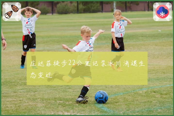 庄达菲徒步22公里记录冰川消退生态变迁