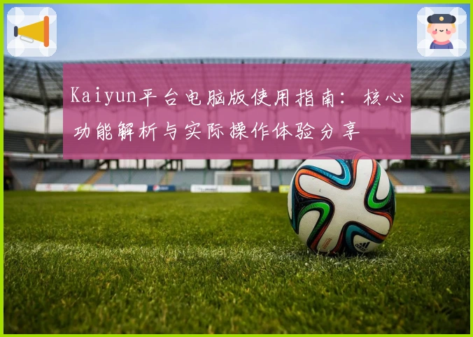 Kaiyun平台电脑版使用指南：核心功能解析与实际操作体验分享